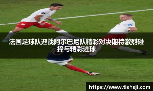 法国足球队迎战阿尔巴尼队精彩对决期待激烈碰撞与精彩进球